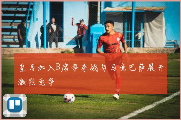 皇马加入B席争夺战与马竞巴萨展开激烈竞争