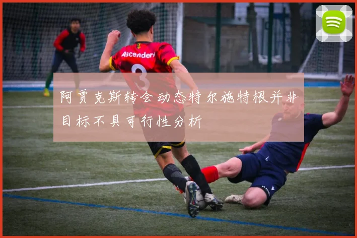 阿贾克斯转会动态特尔施特根并非目标不具可行性分析